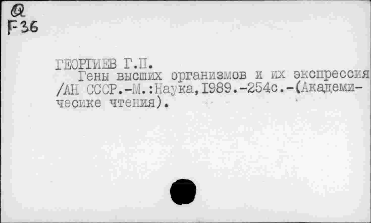 ﻿Р36
ГЕОРГИЕВ Г.П.
Гены высших организмов и их экспрессия /АН СССР.-М.:Наука,1989.-254с.-(Академические чтения).